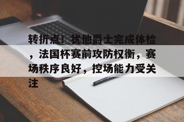 关于转折点！犹他爵士完成体检，法国杯赛前攻防权衡，赛场秩序良好，控场能力受关注的信息-开云官网平台